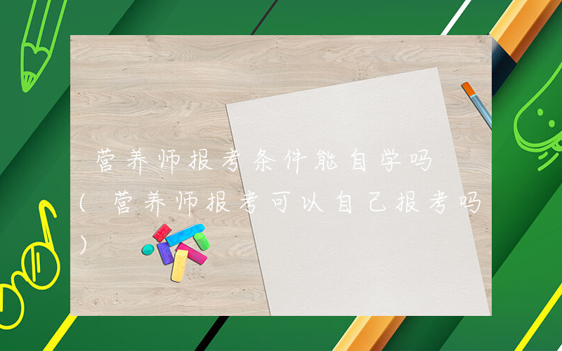 营养师报考条件能自学吗 (营养师报考可以自己报考吗)